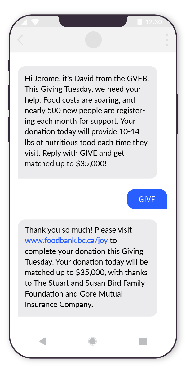 SMS chat sample: GVFB writes, Hi Jerome, it's David from the GVFB! This Giving Tuesday, we need your help. Food costs are soaring, and nearly 500 new people are registering each month for support. Your donation today will provide 10-14 lbs of nutritious food each time they visit. Reply with GIVE and get matched up to $35,000! Contacted donor responds "GIVE" GVFB writes in response, Thank you so much! Please visit www.foodbank.bc.ca/joy to complete your donation this Giving Tuesday. Your donation today will be matched up to $35,000, with thanks to The Stuart and Susan Bird Family Foundation and Gore Mutual Insurance Company.